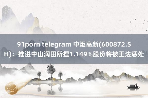 91porn telegram 中炬高新(600872.SH)：推进中山润田所捏1.149%股份将被王法惩处