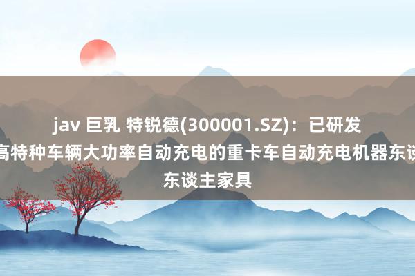 jav 巨乳 特锐德(300001.SZ)：已研发布局自高特种车辆大功率自动充电的重卡车自动充电机器东谈主家具