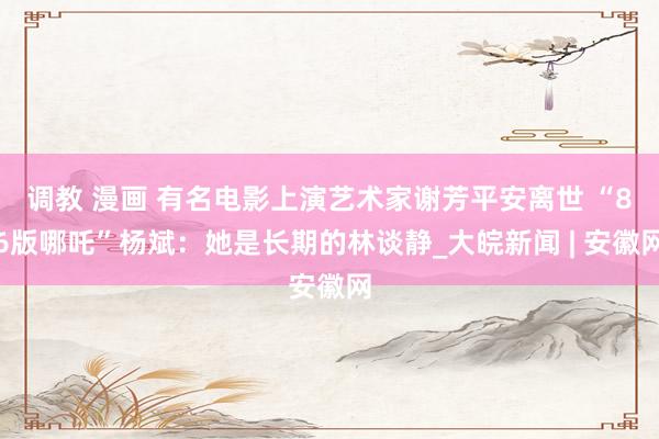 调教 漫画 有名电影上演艺术家谢芳平安离世 “86版哪吒”杨斌：她是长期的林谈静_大皖新闻 | 安徽网