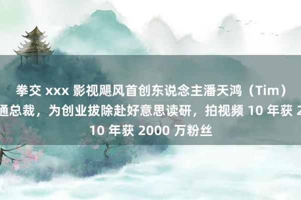 拳交 xxx 影视飓风首创东说念主潘天鸿（Tim），父亲是圆通总裁，为创业拔除赴好意思读研，拍视频 10 年获 2000 万粉丝
