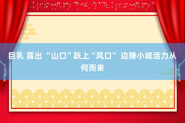 巨乳 露出 “山口”跃上“风口” 边陲小城活力从何而来
