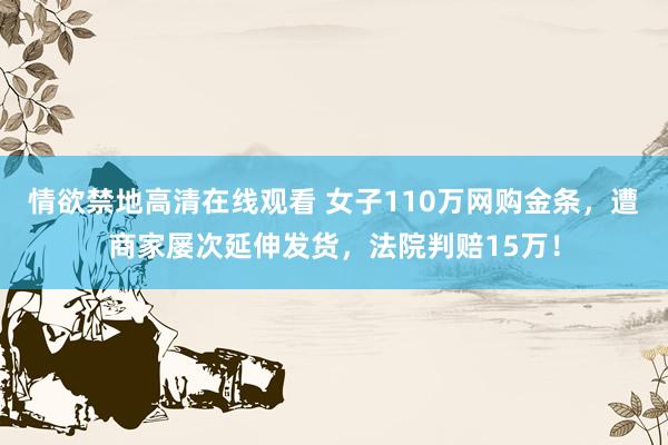 情欲禁地高清在线观看 女子110万网购金条，遭商家屡次延伸发货，法院判赔15万！