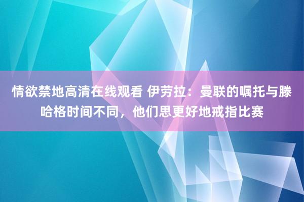 情欲禁地高清在线观看 伊劳拉：曼联的嘱托与滕哈格时间不同，他们思更好地戒指比赛