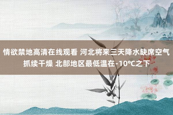 情欲禁地高清在线观看 河北将来三天降水缺席空气抓续干燥 北部地区最低温在-10℃之下