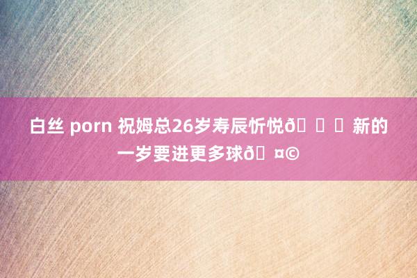 白丝 porn 祝姆总26岁寿辰忻悦🎂新的一岁要进更多球🤩