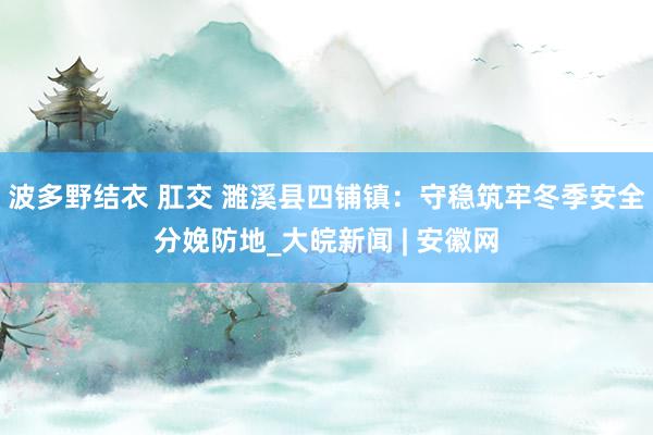波多野结衣 肛交 濉溪县四铺镇：守稳筑牢冬季安全分娩防地_大皖新闻 | 安徽网