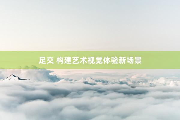 足交 构建艺术视觉体验新场景