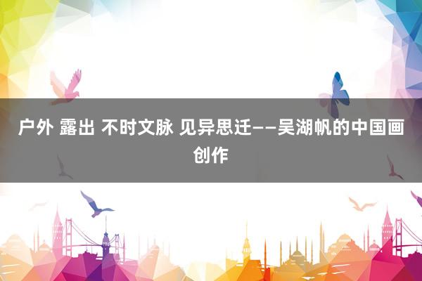 户外 露出 不时文脉 见异思迁——吴湖帆的中国画创作
