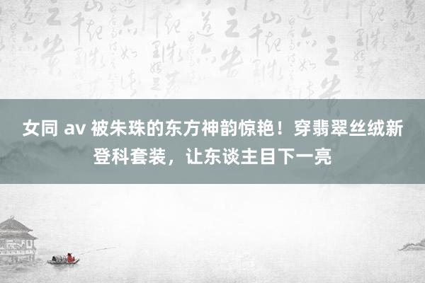 女同 av 被朱珠的东方神韵惊艳！穿翡翠丝绒新登科套装，让东谈主目下一亮