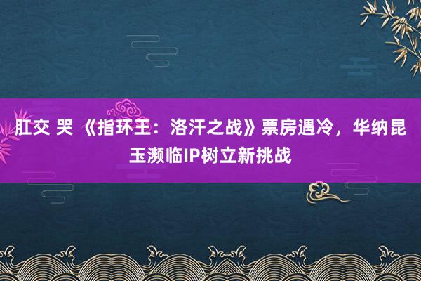 肛交 哭 《指环王：洛汗之战》票房遇冷，华纳昆玉濒临IP树立新挑战
