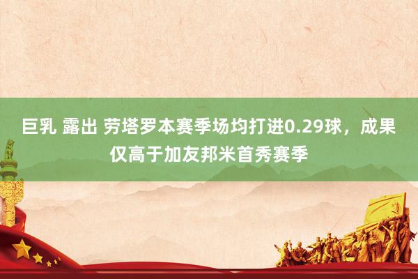 巨乳 露出 劳塔罗本赛季场均打进0.29球，成果仅高于加友邦米首秀赛季