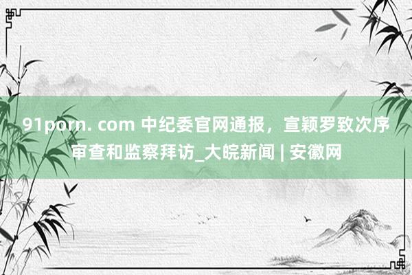 91porn. com 中纪委官网通报，宣颖罗致次序审查和监察拜访_大皖新闻 | 安徽网