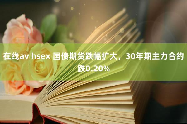 在线av hsex 国债期货跌幅扩大，30年期主力合约跌0.20%