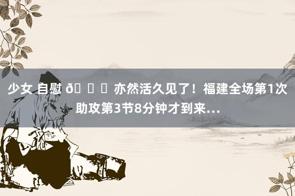 少女 自慰 😕亦然活久见了！福建全场第1次助攻第3节8分钟才到来…