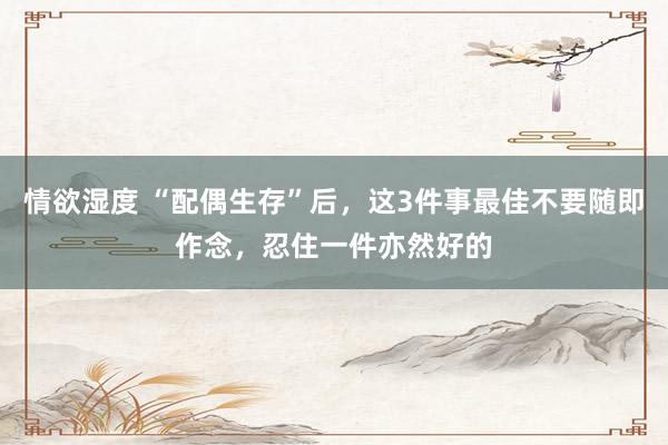 情欲湿度 “配偶生存”后，这3件事最佳不要随即作念，忍住一件亦然好的