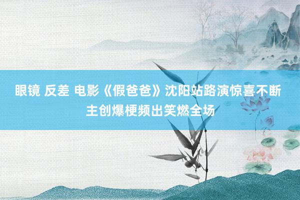 眼镜 反差 电影《假爸爸》沈阳站路演惊喜不断 主创爆梗频出笑燃全场