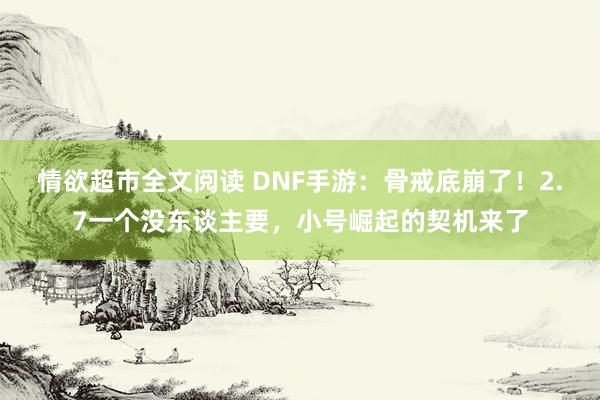 情欲超市全文阅读 DNF手游：骨戒底崩了！2.7一个没东谈主要，小号崛起的契机来了