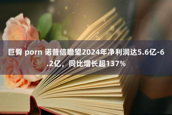 巨臀 porn 诺普信瞻望2024年净利润达5.6亿-6.2亿，同比增长超137%