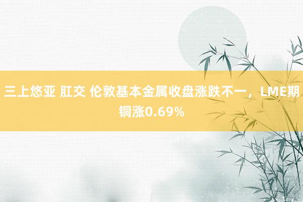 三上悠亚 肛交 伦敦基本金属收盘涨跌不一，LME期铜涨0.69%