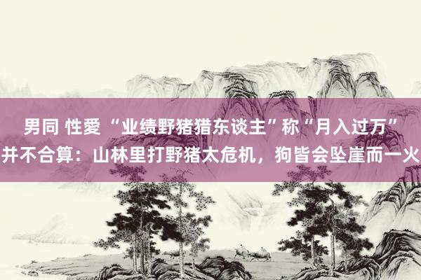 男同 性愛 “业绩野猪猎东谈主”称“月入过万”并不合算：山林里打野猪太危机，狗皆会坠崖而一火