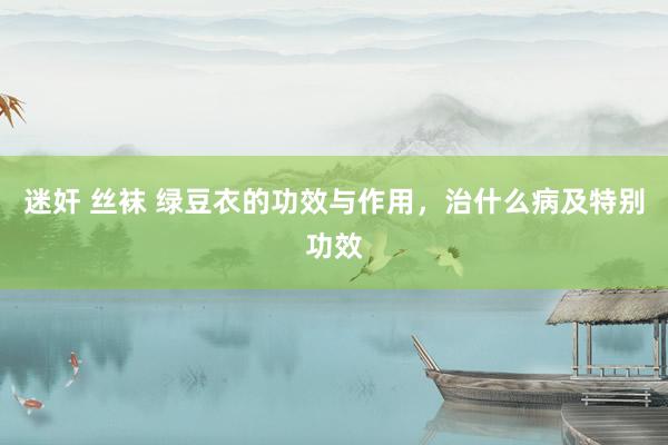 迷奸 丝袜 绿豆衣的功效与作用，治什么病及特别功效
