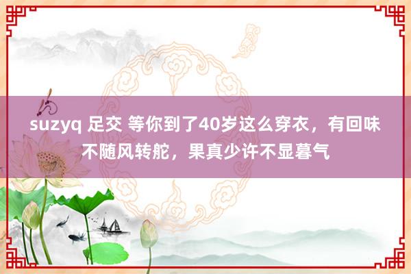 suzyq 足交 等你到了40岁这么穿衣，有回味不随风转舵，果真少许不显暮气