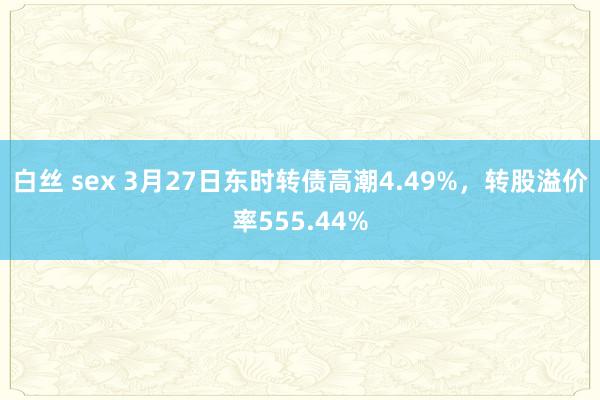 白丝 sex 3月27日东时转债高潮4.49%，转股溢价率555.44%