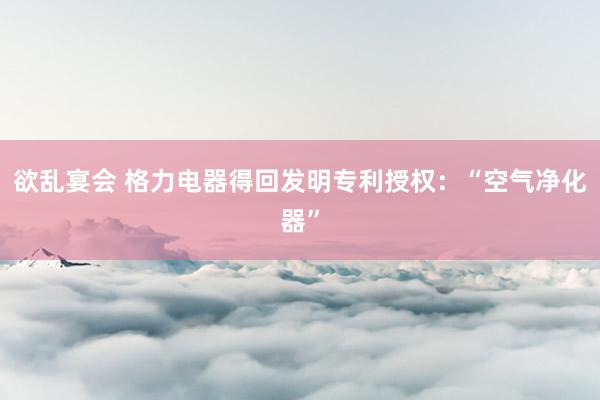 欲乱宴会 格力电器得回发明专利授权：“空气净化器”
