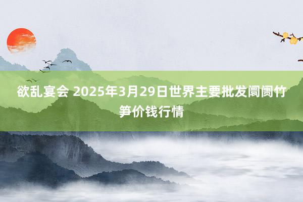 欲乱宴会 2025年3月29日世界主要批发阛阓竹笋价钱行情
