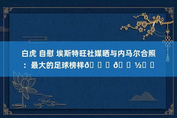 白虎 自慰 埃斯特旺社媒晒与内马尔合照：最大的足球榜样🙏🏽❤️