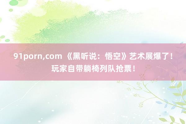 91porn，com 《黑听说：悟空》艺术展爆了！玩家自带躺椅列队抢票！