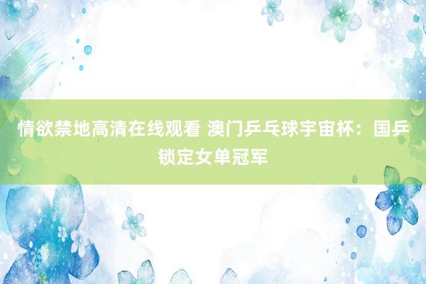 情欲禁地高清在线观看 澳门乒乓球宇宙杯：国乒锁定女单冠军