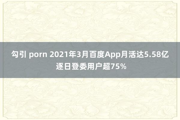 勾引 porn 2021年3月百度App月活达5.58亿 逐日登委用户超75%
